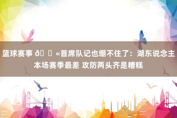 篮球赛事 😫首席队记也绷不住了：湖东说念主本场赛季最差 攻防两头齐是糟糕