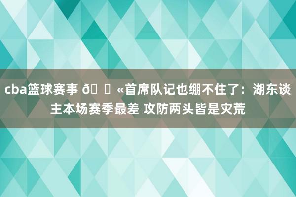 cba篮球赛事 😫首席队记也绷不住了：湖东谈主本场赛季最差 攻防两头皆是灾荒