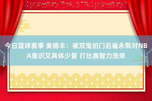 今日篮球赛事 麦穗丰：被双鬼拍门后崔永熙对NBA意识又具体少量 打比赛智力涨球