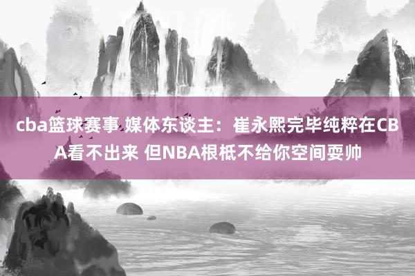 cba篮球赛事 媒体东谈主：崔永熙完毕纯粹在CBA看不出来 但NBA根柢不给你空间耍帅