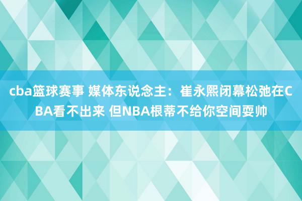 cba篮球赛事 媒体东说念主：崔永熙闭幕松弛在CBA看不出来 但NBA根蒂不给你空间耍帅