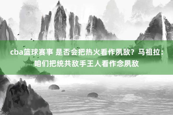 cba篮球赛事 是否会把热火看作夙敌？马祖拉：咱们把统共敌手王人看作念夙敌