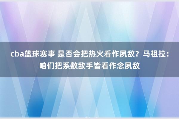 cba篮球赛事 是否会把热火看作夙敌？马祖拉：咱们把系数敌手皆看作念夙敌