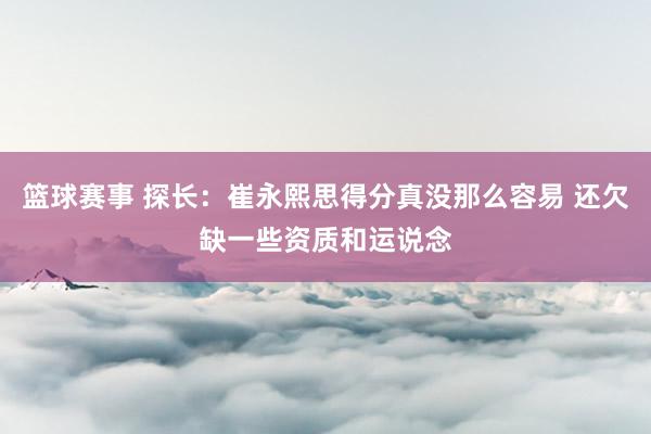 篮球赛事 探长：崔永熙思得分真没那么容易 还欠缺一些资质和运说念