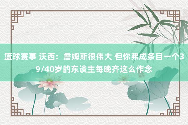 篮球赛事 沃西：詹姆斯很伟大 但你弗成条目一个39/40岁的东谈主每晚齐这么作念