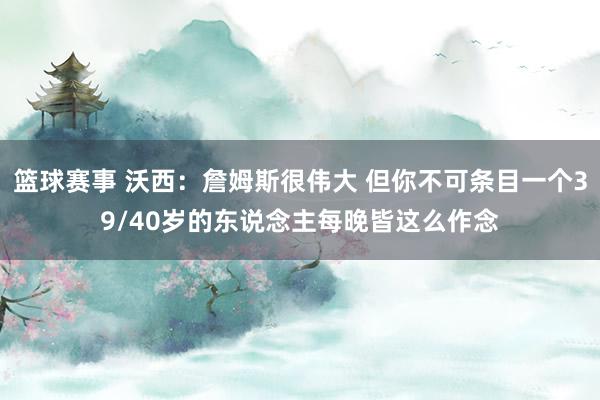 篮球赛事 沃西：詹姆斯很伟大 但你不可条目一个39/40岁的东说念主每晚皆这么作念