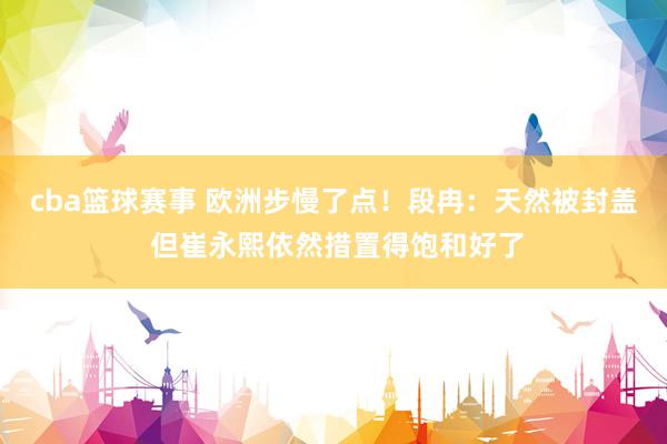 cba篮球赛事 欧洲步慢了点！段冉：天然被封盖 但崔永熙依然措置得饱和好了