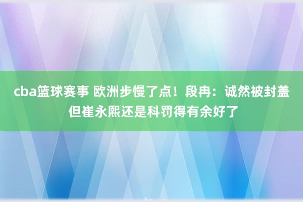 cba篮球赛事 欧洲步慢了点！段冉：诚然被封盖 但崔永熙还是科罚得有余好了