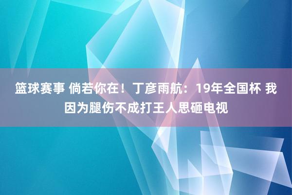 篮球赛事 倘若你在！丁彦雨航：19年全国杯 我因为腿伤不成打王人思砸电视