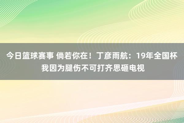 今日篮球赛事 倘若你在！丁彦雨航：19年全国杯 我因为腿伤不可打齐思砸电视