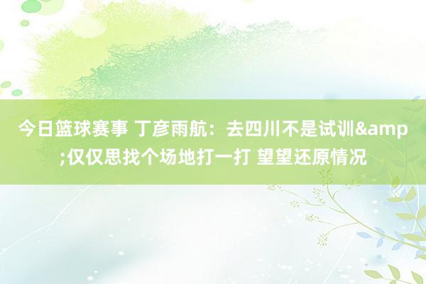 今日篮球赛事 丁彦雨航：去四川不是试训&仅仅思找个场地打一打 望望还原情况