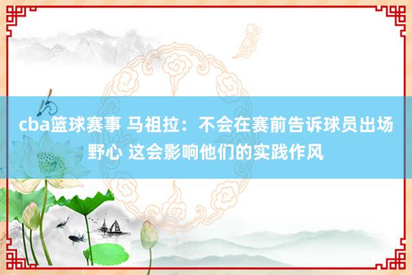 cba篮球赛事 马祖拉：不会在赛前告诉球员出场野心 这会影响他们的实践作风