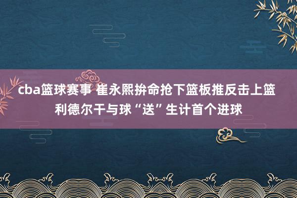 cba篮球赛事 崔永熙拚命抢下篮板推反击上篮 利德尔干与球“送”生计首个进球