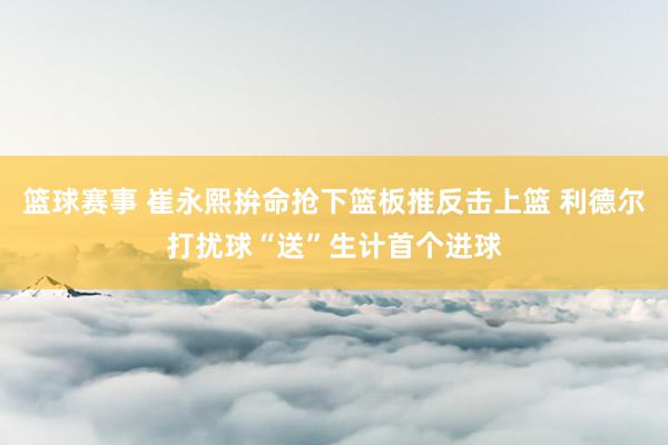 篮球赛事 崔永熙拚命抢下篮板推反击上篮 利德尔打扰球“送”生计首个进球