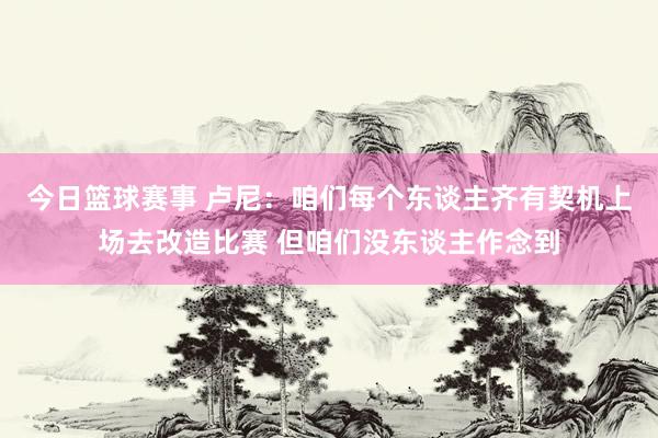 今日篮球赛事 卢尼：咱们每个东谈主齐有契机上场去改造比赛 但咱们没东谈主作念到