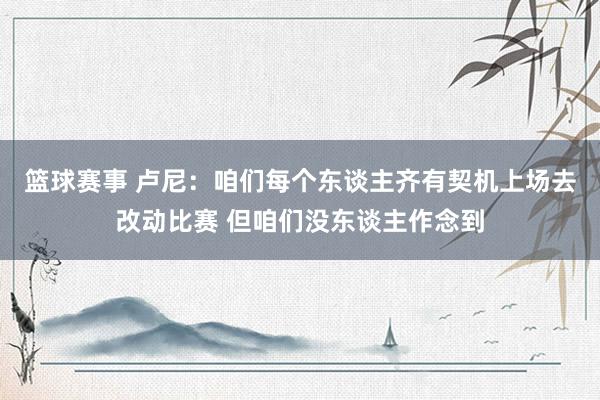 篮球赛事 卢尼：咱们每个东谈主齐有契机上场去改动比赛 但咱们没东谈主作念到