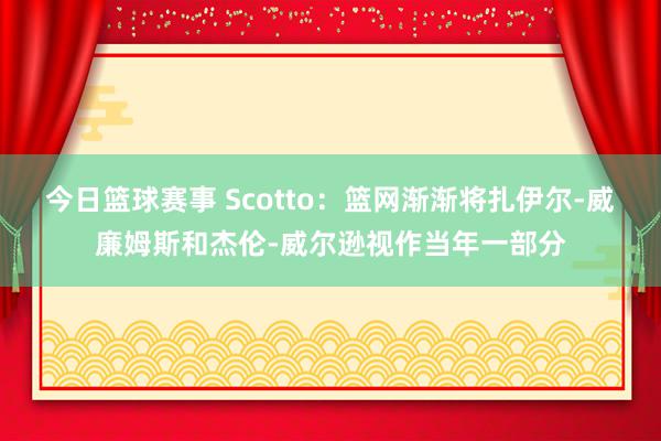 今日篮球赛事 Scotto：篮网渐渐将扎伊尔-威廉姆斯和杰伦-威尔逊视作当年一部分