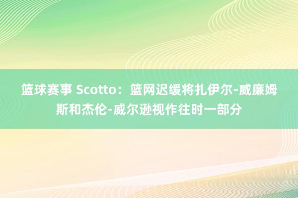 篮球赛事 Scotto：篮网迟缓将扎伊尔-威廉姆斯和杰伦-威尔逊视作往时一部分