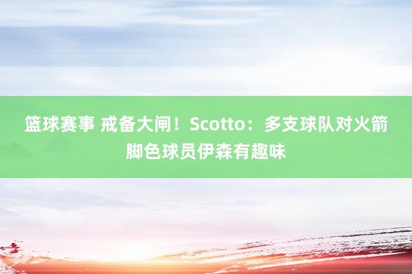 篮球赛事 戒备大闸！Scotto：多支球队对火箭脚色球员伊森有趣味