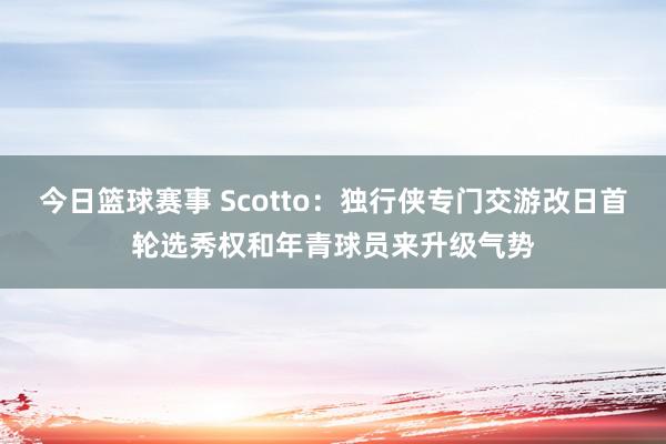 今日篮球赛事 Scotto：独行侠专门交游改日首轮选秀权和年青球员来升级气势