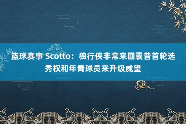 篮球赛事 Scotto：独行侠非常来回曩昔首轮选秀权和年青球员来升级威望