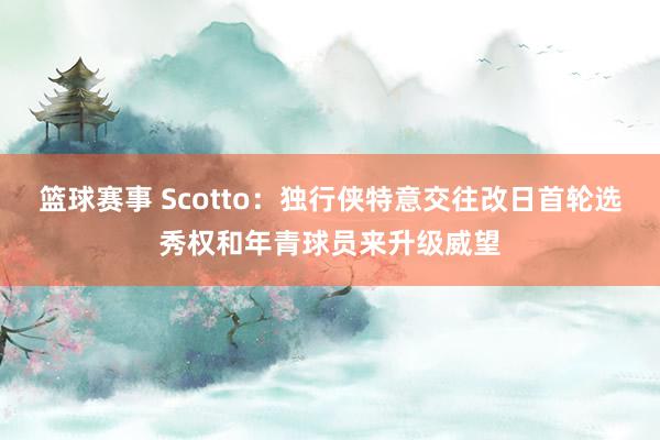 篮球赛事 Scotto：独行侠特意交往改日首轮选秀权和年青球员来升级威望