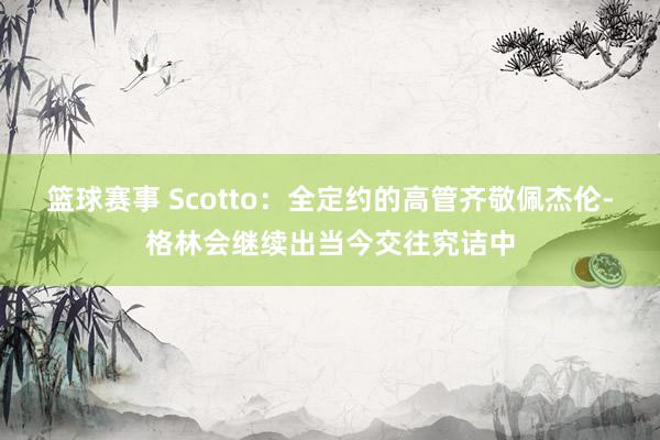 篮球赛事 Scotto：全定约的高管齐敬佩杰伦-格林会继续出当今交往究诘中