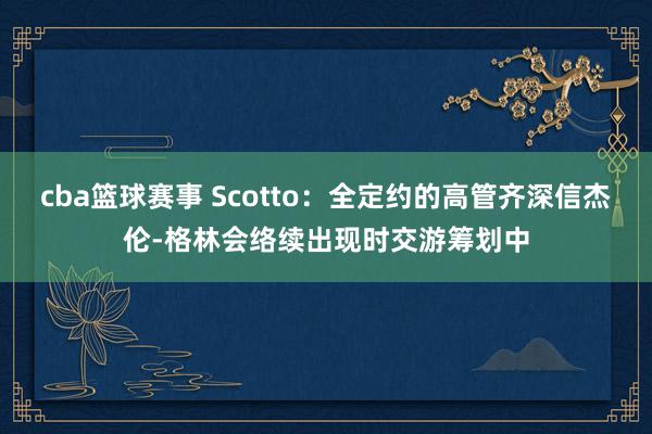 cba篮球赛事 Scotto：全定约的高管齐深信杰伦-格林会络续出现时交游筹划中