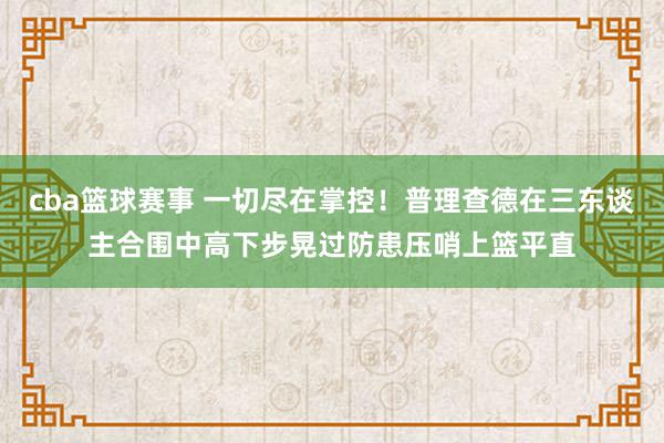 cba篮球赛事 一切尽在掌控！普理查德在三东谈主合围中高下步晃过防患压哨上篮平直