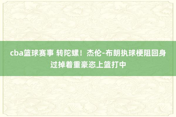 cba篮球赛事 转陀螺！杰伦-布朗执球梗阻回身过掉着重豪恣上篮打中