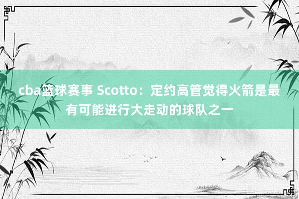 cba篮球赛事 Scotto：定约高管觉得火箭是最有可能进行大走动的球队之一