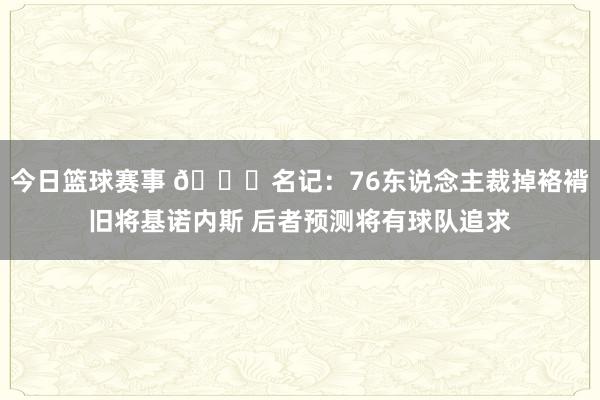 今日篮球赛事 👀名记：76东说念主裁掉袼褙旧将基诺内斯 后者预测将有球队追求