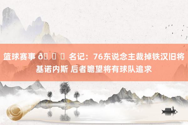 篮球赛事 👀名记：76东说念主裁掉铁汉旧将基诺内斯 后者瞻望将有球队追求