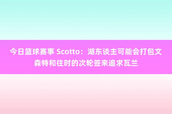 今日篮球赛事 Scotto：湖东谈主可能会打包文森特和往时的次轮签来追求瓦兰