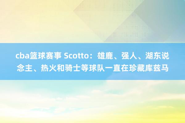 cba篮球赛事 Scotto：雄鹿、强人、湖东说念主、热火和骑士等球队一直在珍藏库兹马