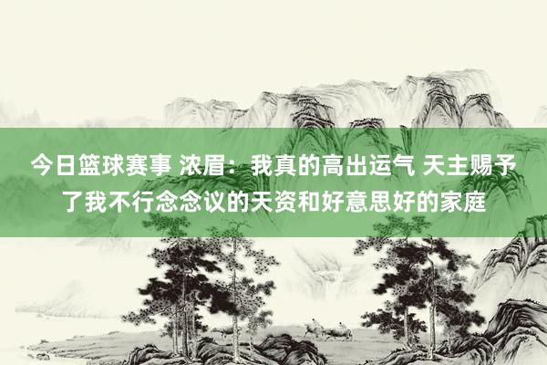 今日篮球赛事 浓眉：我真的高出运气 天主赐予了我不行念念议的天资和好意思好的家庭